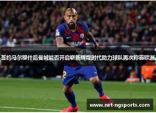 签约马尔穆什后曼城能否开启崭新辉煌时代助力球队再次称霸欧洲
