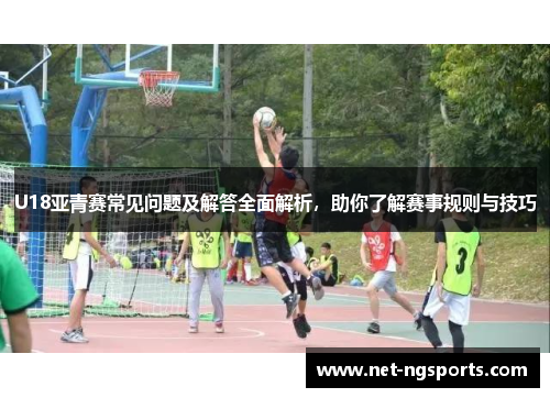 U18亚青赛常见问题及解答全面解析，助你了解赛事规则与技巧
