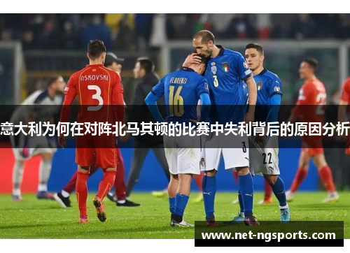意大利为何在对阵北马其顿的比赛中失利背后的原因分析